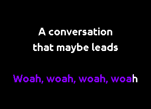 A conversation
that maybe leads

Woah, woah, woah, woah