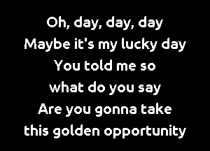 Oh, day, day, day
Maybe it's my lucky day
You told me so

what do you say
Are you gonna take
this golden opportunity