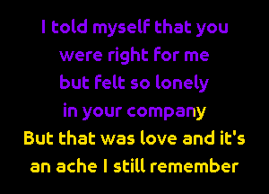 I told myself that you
were right for me
but felt so lonely
in your company
But that was love and it's
an ache I still remember