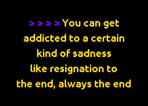 You can get
addicted to a certain
kind of sadness
like resignation to
the end, always the end