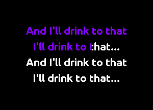 And I'll drink to that
I'll drink to that...

And I'tl drink to that
I'll drink to that...