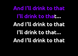And I'll drink to that
I'll drink to that...
And I'll drink to that

I'll drink to that...
And I'll drink to that