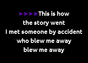 z- a- z- This is how
the story went

I met someone by accident
who blew me away
blew me away