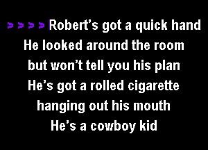 a a ra ra Robert's got a quick hand
He looked around the room
but won't tell you his plan
He's got a rolled cigarette
hanging out his mouth

He s a cowboy kid I