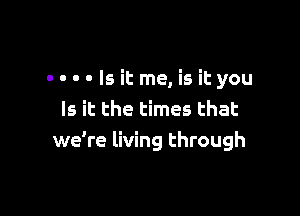 ----Isitme,isityou

Is it the times that
we're living through