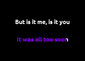 But is it me, is it you

It was all too soon