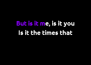 But is it me, is it you

Is it the times that