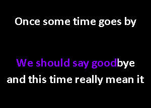 Once some time goes by

We should say goodbye

and this time really mean it