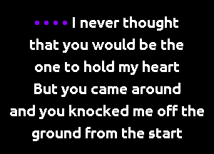 - - - - I never thought
that you would be the
one to hold my heart
But you came around
and you knocked me off the
ground From the start