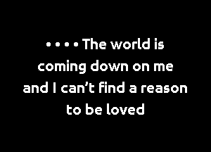 - - o - The world is
coming down on me

and I can't Find a reason
to be loved