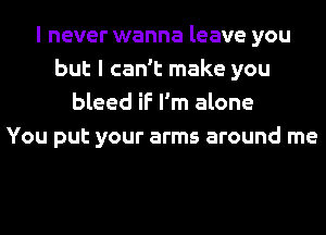 I never wanna leave you
but I can't make you
bleed if I'm alone
You put your arms around me