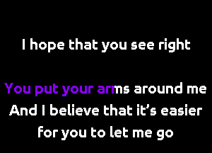 I hope that you see right

You put your arms around me
And I believe that it's easier
For you to let me go