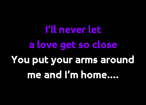 I'll never let
a love get so close

You put your arms around
me and I'm home....