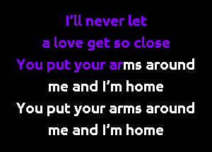 I'll never let
a love get so close
You put your arms around
me and I'm home
You put your arms around
me and I'm home