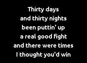 Thirty days
and thirty nights
been puttin' up

a real good fight
and there were times
I thought you'd win