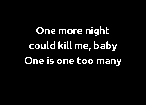 One more night
could kill me, baby

One is one too many