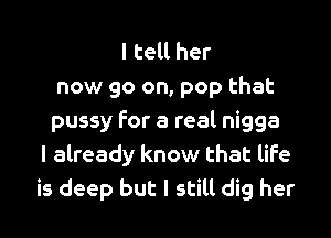 I tell her
now go on, pop that

pussy for a real nigga
I already know that life
is deep but I still dig her