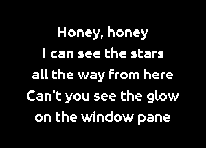 Honey, honey
I can see the stars
all the way From here
Can't you see the glow

on the window pane l