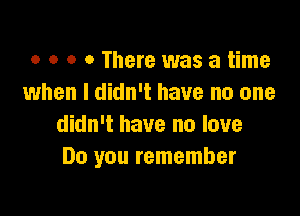 o o o 0 There was a time
when I didn't have no one

didn't have no love
Do you remember