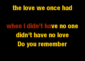 the love we once had

when I didn't have no one

didn't have no love
Do you remember