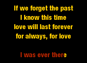 If we forget the past
I know this time
love will last forever

for always, for love

I was ever there