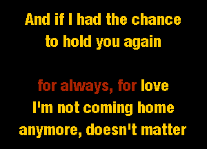 And if I had the chance
to hold you again

for always, for love
I'm not coming home
anymore, doesn't matter