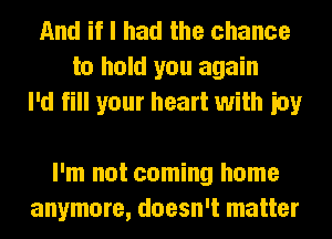 And if I had the chance
to hold you again
I'd fill your heart with ioy

I'm not coming home
anymore, doesn't matter