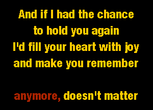 And if I had the chance
to hold you again
I'd fill your heart with ioy
and make you remember

anymore, doesn't matter