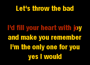 Let's throw the bad

I'd fill your heart with ioy
and make you remember
I'm the only one for you
yes I would