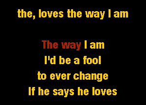 the, loves the way I am

The way I am
I'd be a fool
to ever change
If he says he loves