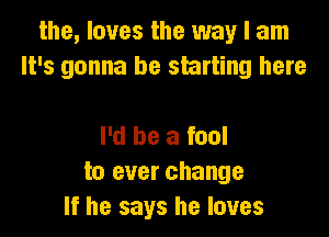 the, loves the way I am
It's gonna be starting here

I'd be a fool
to ever change
If he says he loves