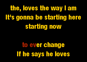 the, loves the way I am
It's gonna be starting here
starting now

to ever change
If he says he loves