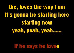 the, loves the way I am
It's gonna be starting here
starting now
yeah, yeah, yeah ......

If he says he loves