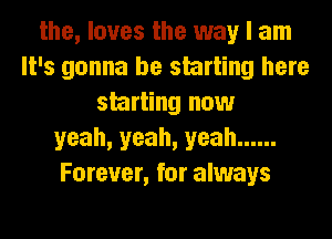 the, loves the way I am
It's gonna be starting here
starting now
yeah, yeah, yeah ......
Forever, for always