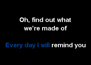 Oh, find out what
we,re made of

Every day I will remind you