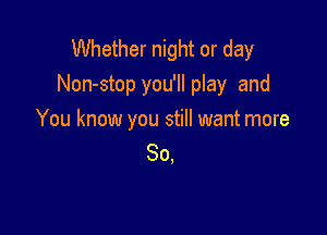 Whether night or day
Non-stop you'll play and

You know you still want more
So,