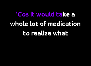 'Cos it would take a
whole lot oF medication

to realize what