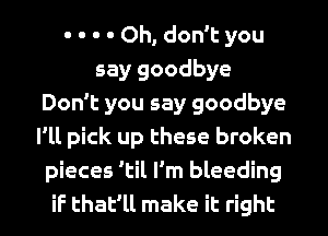 - - - - Oh, don't you
say goodbye
Don't you say goodbye
I'll pick up these broken
pieces 'til I'm bleeding
if that'll make it right