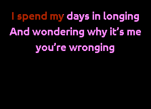 I spend my days in longing
And wondering why it's me
you're wronging