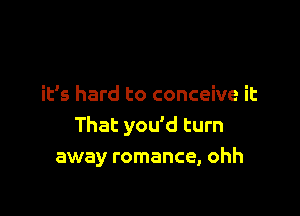 it's hard to conceive it

That you'd turn
away romance, ohh