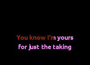 You know I'm yours
For just the taking