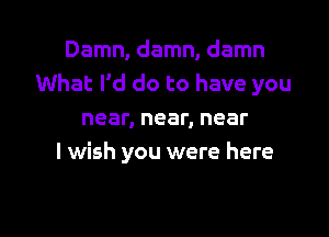 Damn, damn, damn
What I'd do to have you

near, near, near
I wish you were here