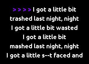 I got a little bit
trashed last night, night
I got a little bit wasted
I got a little bit
mashed last night, night
I got a little s--t faced and