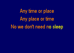 Any time or place
Any place or time

No we don't need no sleep