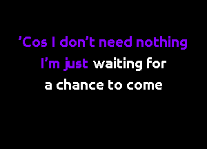 Cos I don't need nothing
I'm just waiting For

a chance to come