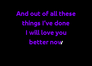 And out oF all these
things I've done

I will love you
better now