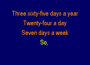 Three sixty-flve days a year
Twenty-four a day

Seven days a week
So,