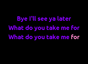 Bye I'll see ya later
What do you take me for

What do you take me for