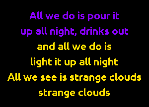 All we do is pour it
up all night, drinks out
and all we do is
light it up all night
All we see is strange clouds

strange clouds l