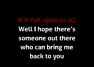 It'll fall upon us all
Well I hope there's

someone out there
who can bring me
back to you